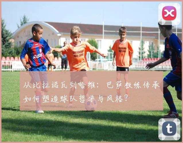 从比拉诺瓦到哈维：巴萨教练传承如何塑造球队哲学与风格？