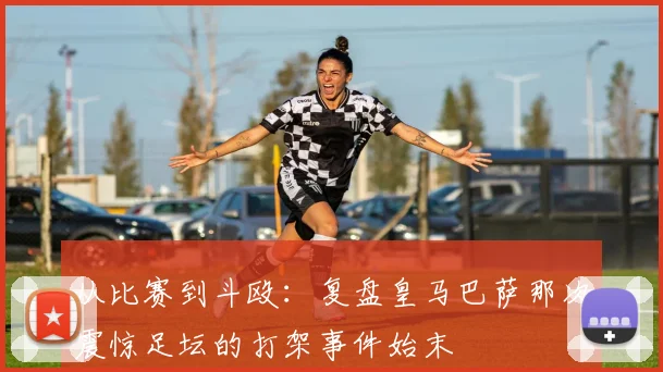 从比赛到斗殴：复盘皇马巴萨那次震惊足坛的打架事件始末