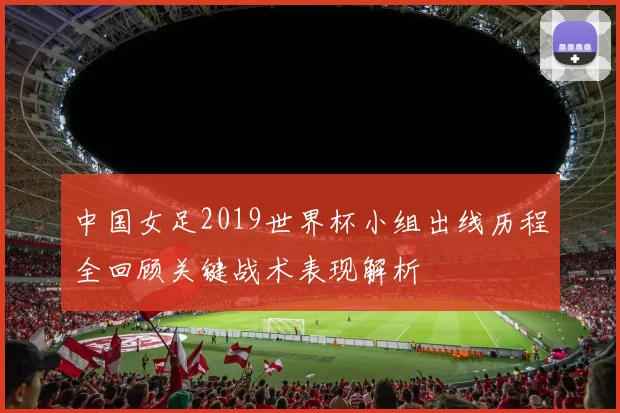 中国女足2019世界杯小组出线历程全回顾关键战术表现解析