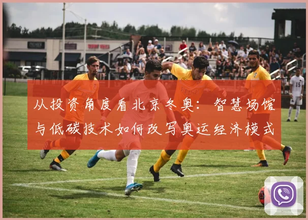 从投资角度看北京冬奥：智慧场馆与低碳技术如何改写奥运经济模式