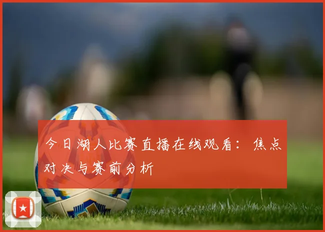 今日湖人比赛直播在线观看：焦点对决与赛前分析