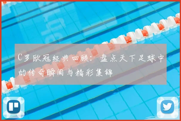 C罗欧冠经典回顾：盘点天下足球中的传奇瞬间与精彩集锦