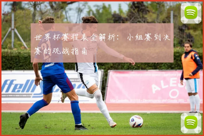 世界杯赛程表全解析：小组赛到决赛的观战指南