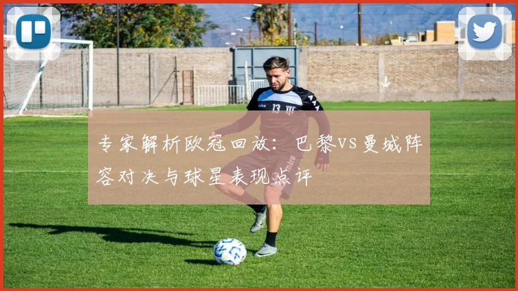 专家解析欧冠回放：巴黎vs曼城阵容对决与球星表现点评